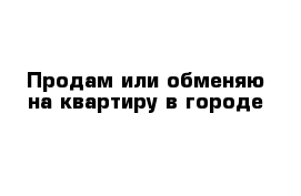 Продам или обменяю на квартиру в городе